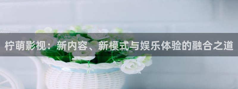 秋霞被窝电影网：柠萌影视：新内容、新模式与娱乐体验的融合之道