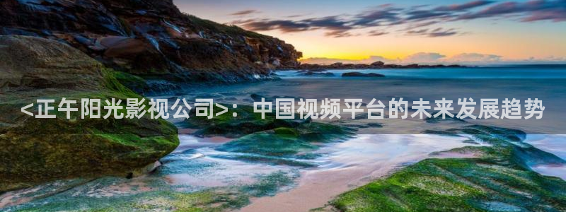 天堂网秋霞：<正午阳光影视公司>：中国视频平台的未来发展趋势
